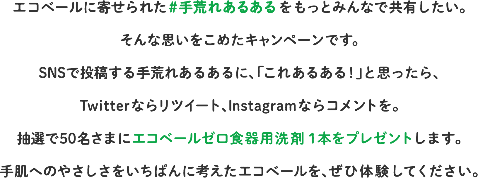 エコベールに寄せられた #手荒れあるあるをもっとみんなで共有したい。そんな思いをこめたキャンペーンです。SNSで投稿する手荒れあるあるに、「これあるある!」と思ったら、Twitterならリツイート、Instagramならコメントを。抽選で50名さまにエコベールゼロ食器用洗剤１本をプレゼントします。手肌へのやさしさをいちばんに考えたエコベールを、ぜひ体験してください。