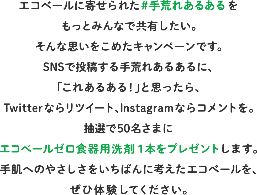 エコベールに寄せられた #手荒れあるあるをもっとみんなで共有したい。そんな思いをこめたキャンペーンです。SNSで投稿する手荒れあるあるに、「これあるある!」と思ったら、Twitterならリツイート、Instagramならコメントを。抽選で50名さまにエコベールゼロ食器用洗剤１本をプレゼントします。手肌へのやさしさをいちばんに考えたエコベールを、ぜひ体験してください。